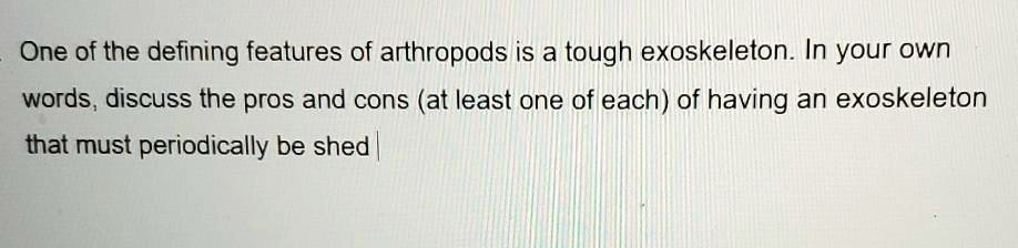 One of the defining features of arthropods is a tough exoskeleton. In your own words, discuss the pros and cons (at least one of each) of having an exoskeleton that must periodically be shed