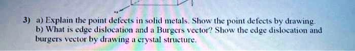 3) a) Explain the point defects in solid metals. Show the point defects by drawing.
b) What is edge dislocation and a Burgers vector? Show the edge dislocation and
burgers vector by drawing a crystal structure.