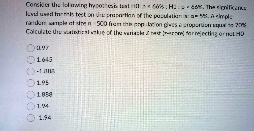 Consider the following hypothesis test H0: p ? 66% ; H1 : p > 66%. The significance level used for this test on the proportion of the population is: ?= 5%. A simple random sample of size n =500 from this population gives a proportion equal to 70%. Calculate the statistical value of the variable Z test (z-score) for rejecting or not H0
0.97
1.645
-1.888
1.95
1.888
1.94
-1.94