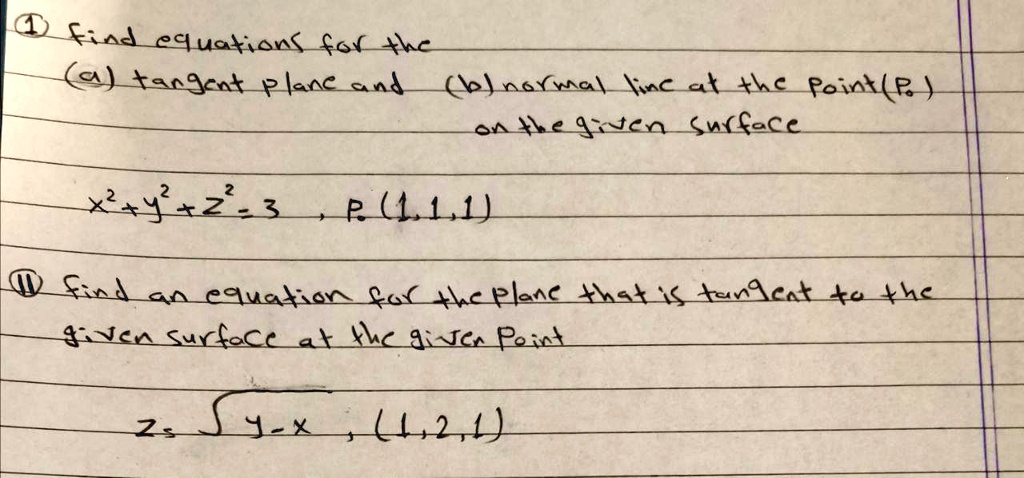 1 find equations for the
(a) tangent plane and (b) normal line at the point (P0)
on the given surface
x^2+y^2+z^2=3 , P0(1,1,1)

11 find an equation for the plane that is tangent to the
given surface at the given point
z=sqrt(y-x) , (1,2,1)
