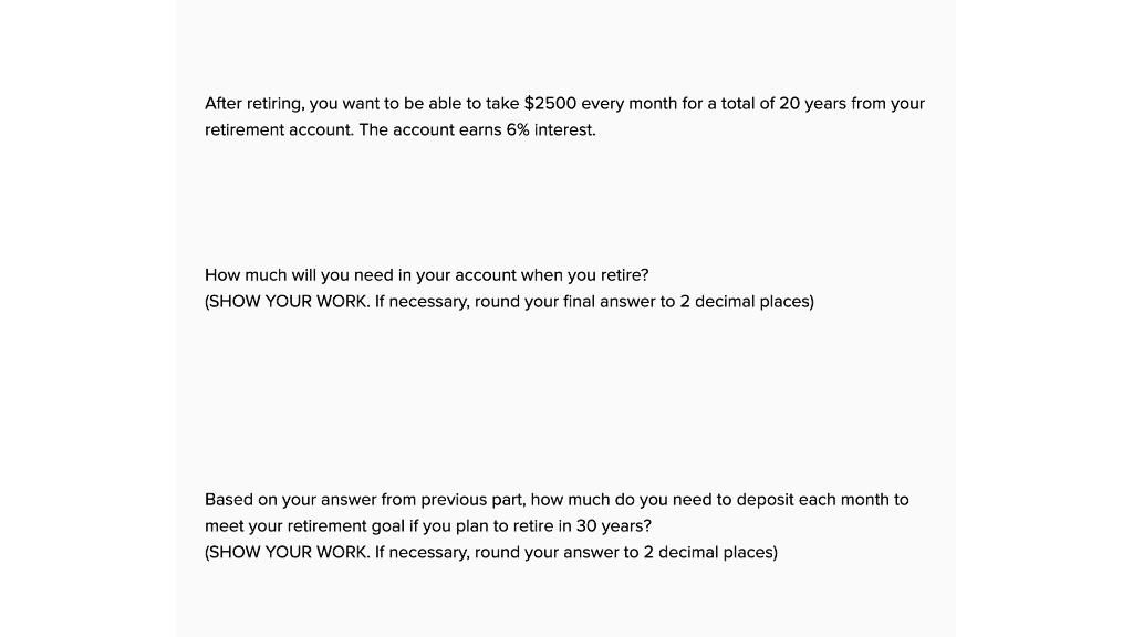 After retiring, you want to be able to take 2500 every month for a total of 20 years from your retirement account. The account earns 6% interest.

How much will you need in your account when you retire?
(SHOW YOUR WORK. If necessary, round your final answer to 2 decimal places)

Based on your answer from previous part, how much do you need to deposit each month to meet your retirement goal if you plan to retire in 30 years?
(SHOW YOUR WORK. If necessary, round your answer to 2 decimal places)