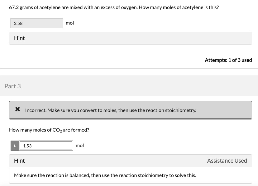 67.2 grams of acetylene are mixed with an excess of oxygen. How many moles of acetylene is this?
2.58 mol
Hint
Attempts: 1 of 3 used
Part 3
Incorrect. Make sure you convert to moles, then use the reaction stoichiometry.
How many moles of CO2 are formed?
1.53 mol
Hint Assistance Used
Make sure the reaction is balanced, then use the reaction stoichiometry to solve this.