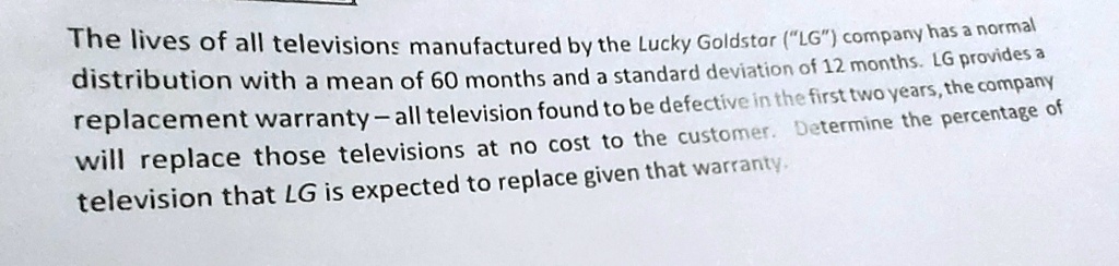 The lives of all televisions manufactured by the Lucky Goldstar ("LG") company has a normal distribution with a mean of 60 months and a standard deviation of 12 months. LG provides a replacement warranty – all television found to be defective in the first two years, the company will replace those televisions at no cost to the customer. Determine the percentage of television that LG is expected to replace given that warranty.