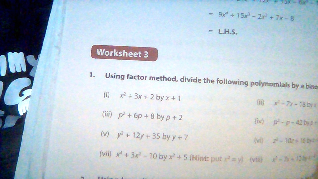 Worksheet 3
1. Using factor method, divide the following polynomials by a binomial
(i) x^2 + 3x + 2 by x + 1
(ii) x^2 - 7x - 18 by x
(iii) p^2 + 6p + 8 by p + 2
(iv) p^2 - p - 42 by p +
(v) y^2 + 12y + 35 by y + 7
(vi) z^2 - 10z + 16 by z
(vii) x^4 + 3x^2 - 10 by x^2 + 5 (Hint: put x^2 = y) (viii) x^2 - 7x + 12 by