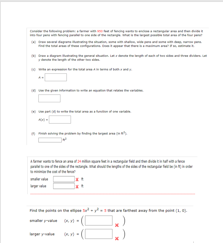 Consider the following problem: a farmer with 950 feet of fencing wants to enclose a rectangular area and then divide it into four pens with fencing parallel to one side of the rectangle. What is the largest possible total area of the four pens?
(a) Draw several diagrams illustrating the situation, some with shallow, wide pens and some with deep, narrow pens. Find the total areas of these configurations. Does it appear that there is a maximum area? If so, estimate it.
(b) Draw a diagram illustrating the general situation. Let x denote the length of each of two sides and three dividers. Let y denote the length of the other two sides.
(c) Write an expression for the total area A in terms of both x and y.
A =
(d) Use the given information to write an equation that relates the variables.
(e) Use part (d) to write the total area as a function of one variable.
A(x) =
(f) Finish solving the problem by finding the largest area (in ft^2).
ft^2
A farmer wants to fence an area of 24 million square feet in a rectangular field and then divide it in half with a fence parallel to one of the sides of the rectangle. What should the lengths of the sides of the rectangular field be (in ft) in order to minimize the cost of the fence?
smaller value ft
larger value ft
Find the points on the ellipse 5x^2 + y^2 = 5 that are farthest away from the point (1, 0).
smaller y-value (x, y) = (
larger y-value (x, y) = (