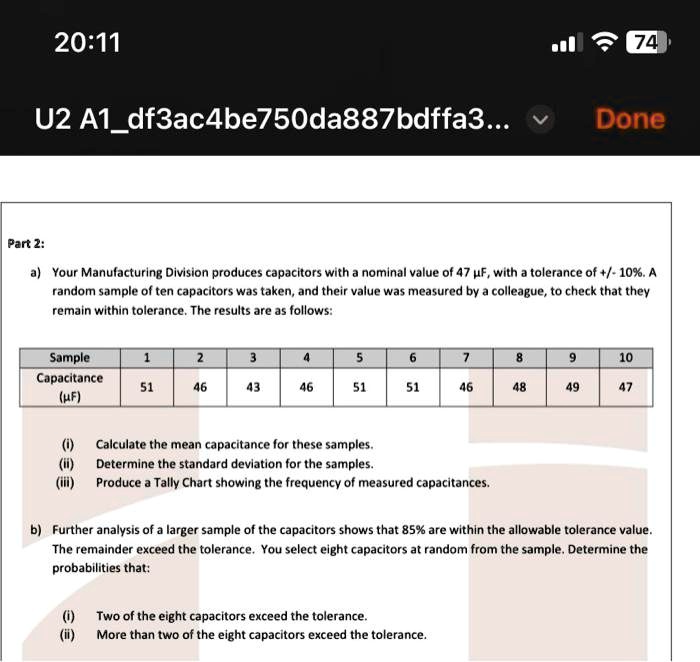Part 2:
a) Your Manufacturing Division produces capacitors with a nominal value of 47 µF, with a tolerance of +/- 10%. A
random sample of ten capacitors was taken, and their value was measured by a colleague, to check that they
remain within tolerance. The results are as follows:
Sample
Capacitance
(µF)
1
2
3
4
5
6
7
8
9
10
51
46
43
46
51
51
46
48
49
47
(i) Calculate the mean capacitance for these samples.
(ii) Determine the standard deviation for the samples.
(iii) Produce a Tally Chart showing the frequency of measured capacitances.
b) Further analysis of a larger sample of the capacitors shows that 85% are within the allowable tolerance value.
The remainder exceed the tolerance. You select eight capacitors at random from the sample. Determine the
probabilities that:
(i) Two of the eight capacitors exceed the tolerance.
(ii) More than two of the eight capacitors exceed the tolerance.