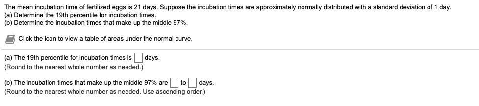 The mean incubation time of fertilized eggs is 21 days. Suppose the incubation times are approximately normally distributed with a standard deviation of 1 day.
(a) Determine the 19th percentile for incubation times.
(b) Determine the incubation times that make up the middle 97%.

Click the icon to view a table of areas under the normal curve.

(a) The 19th percentile for incubation times is days.
(Round to the nearest whole number as needed.)

(b) The incubation times that make up the middle 97% are to days.
(Round to the nearest whole number as needed. Use ascending order.)