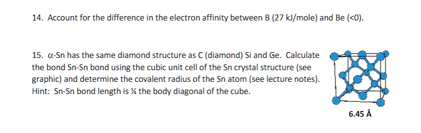 14. Account for the difference in the electron affinity between B (27 kJ/mole) and Be (<0).
15. a-Sn has the same diamond structure as C (diamond) Si and Ge. Calculate
the bond Sn-Sn bond using the cubic unit cell of the Sn crystal structure (see
graphic) and determine the covalent radius of the Sn atom (see lecture notes).
Hint: Sn-Sn bond length is ½ the body diagonal of the cube.
6.45 Å