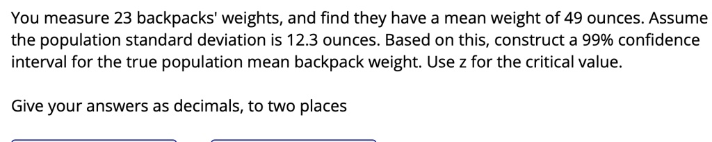 you measure 23 backpacks weights and find they have a mean weight of 49 ounces assume the population standard deviation is 123 ounces based on this construct a 99 confidence interval for the 73827