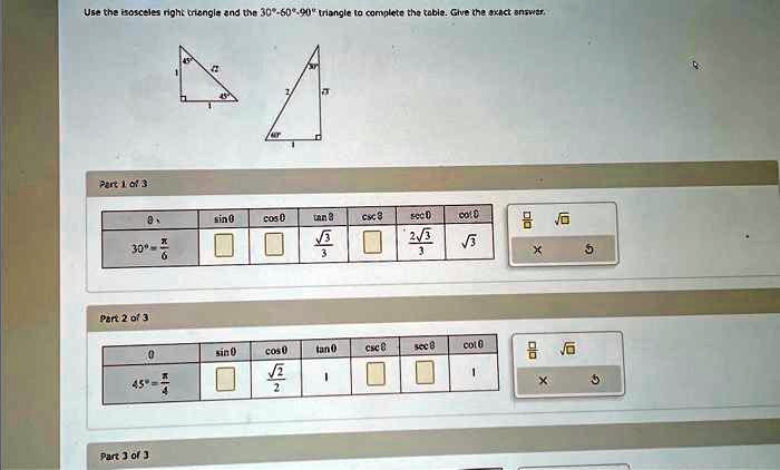Use the isosceles right triangle and the 30°-60°-90° triangle to complete the table. Give the exact answer.
Part 1 of 3

θ     sinθ     cosθ     tanθ     cscθ     secθ     cotθ 

30^∘ = (π)/(6)             (√(3))/(3)         (2√(3))/(3)     √(3) 


Part 2 of 3

θ     sinθ     cosθ     tanθ     cscθ     secθ     cotθ 

45^∘ = (π)/(4)         (√(2))/(2)     1             1 


Part 3 of 3