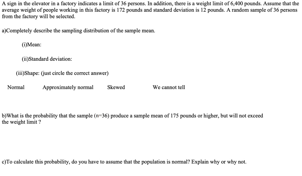 A sign in the elevator in a factory indicates a limit of 36 persons. In addition, there is a weight limit of 6,400 pounds. Assume that the average weight of people working in this factory is 172 pounds and standard deviation is 12 pounds. A random sample of 36 persons from the factory will be selected.

a)Completely describe the sampling distribution of the sample mean.

(i)Mean:

(ii)Standard deviation:

(iii)Shape: (just circle the correct answer)

Normal Approximately normal Skewed We cannot tell

b)What is the probability that the sample (n=36) produce a sample mean of 175 pounds or higher, but will not exceed the weight limit ?

c)To calculate this probability, do you have to assume that the population is normal? Explain why or why not.