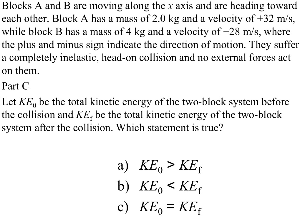 Blocks A and B are moving along the x axis and are heading toward each other. Block A has a mass of 2.0 kg and a velocity of +32 m/s, while block B has a mass of 4 kg and a velocity of -28 m/s, where the plus and minus sign indicate the direction of motion. They suffer a completely inelastic, head-on collision and no external forces act on them.

Let KE? be the total kinetic energy of the two-block system before the collision and KE? be the total kinetic energy of the two-block system after the collision. Which statement is true?

a) KE? > KE?
b) KE? < KE?
c) KE? = KE?