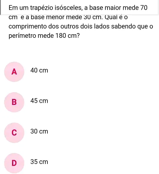 Em um trapézio isósceles, a base maior mede 70 cm e a base menor mede 30 cm. Qual e o comprimento dos outros dois lados sabendo que o perímetro mede 180 cm?
A
40 cm
B
45 cm
C
30 cm
D
35 cm