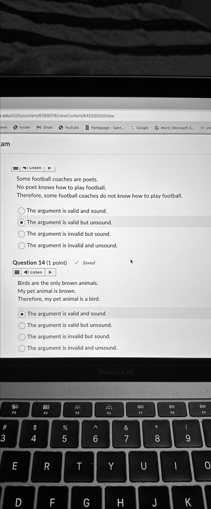 Some football coaches are poets.
No poet knows how to play football.
Therefore, some football coaches do not know how to play football.
The argument is valid and sound.
The argument is valid but unsound.
The argument is invalid but sound.
The argument is invalid and unsound.
Question 14 (1 point)
Birds are the only brown animals.
My pet animal is brown.
Therefore, my pet animal is a bird.
The argument is valid and sound.
The argument is valid but unsound.
The argument is invalid but sound.
The argument is invalid and unsound.