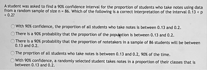 A student was asked to find a 90% confidence interval for the proportion of students who take notes using data from a random sample of size n = 86. Which of the following is a correct interpretation of the interval 0.13 < p < 0.2?

With 90% confidence, the proportion of all students who take notes is between 0.13 and 0.2.
There is a 90% probability that the proportion of the population is between 0.13 and 0.2.
There is a 90% probability that the proportion of notetakers in a sample of 86 students will be between 0.13 and 0.2.
The proprtion of all students who take notes is between 0.13 and 0.2, 90% of the time.
With 90% confidence, a randomly selected student takes notes in a proportion of their classes that is between 0.13 and 0.2.