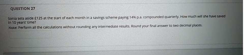Sonia sets aside £125 at the start of each month in a savings scheme paying 14% p.a. compounded quarterly. How much will she have saved in 10 years' time?
Note: Perform all the calculations without rounding any intermediate results. Round your final answer to two decimal places.