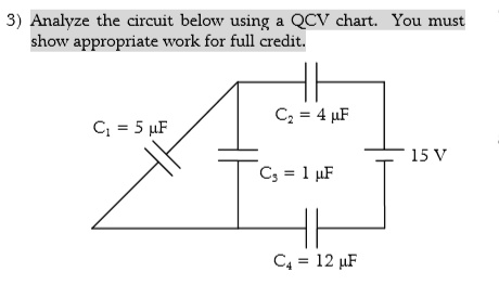 3) Analyze the circuit below using a QCV chart. You must show appropriate work for full credit.
C1 = 5 ?F
C2 = 4 ?F
C3 = 1 ?F
C4 = 12 ?F
15 V