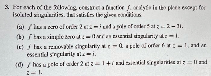 3. For each of the following, construct a function f, analytic in the plane except for isolated singularities, that satisfies the given conditions.

(a) f has a zero of order 2 at z = i and a pole of order 5 at z = 2 - 3i.
(b) f has a simple zero at z = 0 and an essential singularity at z = 1.
(c) f has a removable singularity at z = 0, a pole of order 6 at z = 1, and an essential singularity at z = i.
(d) f has a pole of order 2 at z = 1 + i and essential singularities at z = 0 and z = 1.