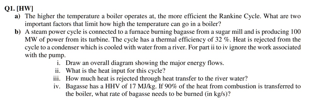 Q1. [HW]
a) The higher the temperature a boiler operates at, the more efficient the Rankine Cycle. What are two
important factors that limit how high the temperature can go in a boiler?
b) A steam power cycle is connected to a furnace burning bagasse from a sugar mill and is producing 100
MW of power from its turbine. The cycle has a thermal efficiency of 32 %. Heat is rejected from the
cycle to a condenser which is cooled with water from a river. For part ii to iv ignore the work associated
with the pump.
i. Draw an overall diagram showing the major energy flows.
ii. What is the heat input for this cycle?
iii. How much heat is rejected through heat transfer to the river water?
iv. Bagasse has a HHV of 17 MJ/kg. If 90% of the heat from combustion is transferred to
the boiler, what rate of bagasse needs to be burned (in kg/s)?