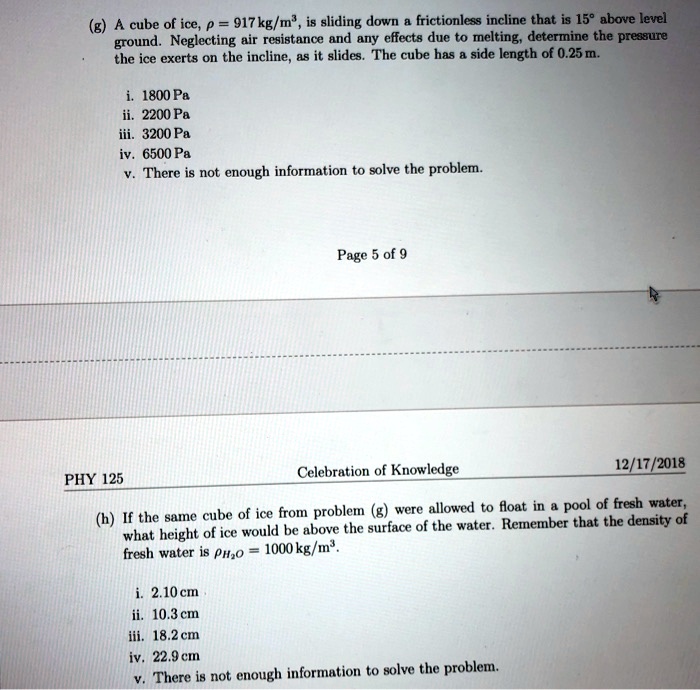 A cube of ice, ? = 917 kg/m^3, is sliding down a frictionless incline that is 15° above level ground. Neglecting air resistance and any effects due to melting, determine the pressure the ice exerts on the incline, as it slides. The cube has a side length of 0.25 m.

i. 1800 Pa
ii. 2200 Pa
iii. 3200 Pa
iv. 6500 Pa
v. There is not enough information to solve the problem.

If the same cube of ice from problem (g) were allowed to float in a pool of fresh water, what height of ice would be above the surface of the water? Remember that the density of fresh water is ?H2O = 1000 kg/m^3.

i. 2.10 cm
ii. 10.3 cm
iii. 18.2 cm
iv. 22.9 cm
v. There is not enough information to solve the problem.