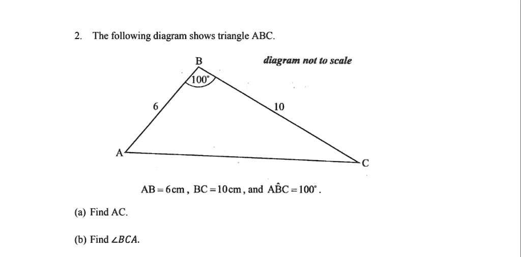 2. The following diagram shows triangle ABC.
diagram not to scale
B
100°
6
10
A
C
AB = 6cm, BC = 10cm, and AB?C = 100°.
(a) Find AC.
(b) Find ?BCA.