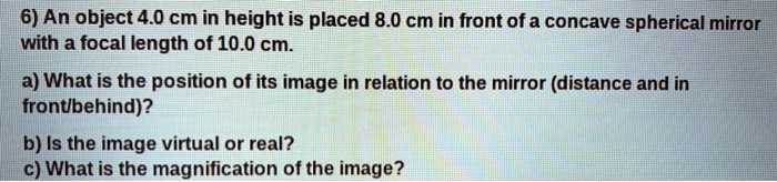 6) An object 4.0 cm in height is placed 8.0 cm in front of a concave spherical mirror with a focal length of 10.0 cm.
a) What is the position of its image in relation to the mirror (distance and in front/behind)?
b) Is the image virtual or real?
c) What is the magnification of the image?