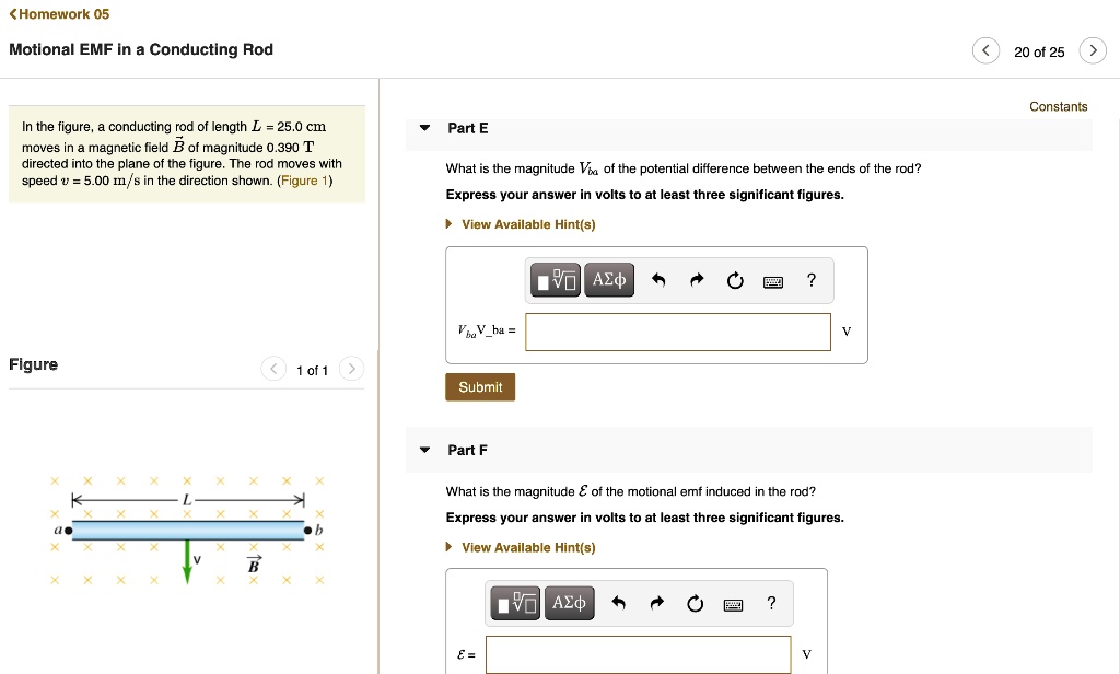 Motional EMF in a Conducting Rod
In the figure, a conducting rod of length L = 25.0 cm moves in a magnetic field B of magnitude 0.390 T directed into the plane of the figure. The rod moves with speed v = 5.00 m/s in the direction shown. (Figure 1)
Part E
What is the magnitude Vba of the potential difference between the ends of the rod?
Express your answer in volts to at least three significant figures.
Part F
What is the magnitude E of the motional emf induced in the rod?
Express your answer in volts to at least three significant figures.