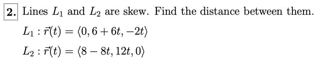 Lines L1 and L2 are skew. Find the distance between them.
L1 : vecr(t) = langle 0, 6 + 6t, -2t angle
L2 : vecr(t) = langle 8 - 8t, 12t, 0 angle