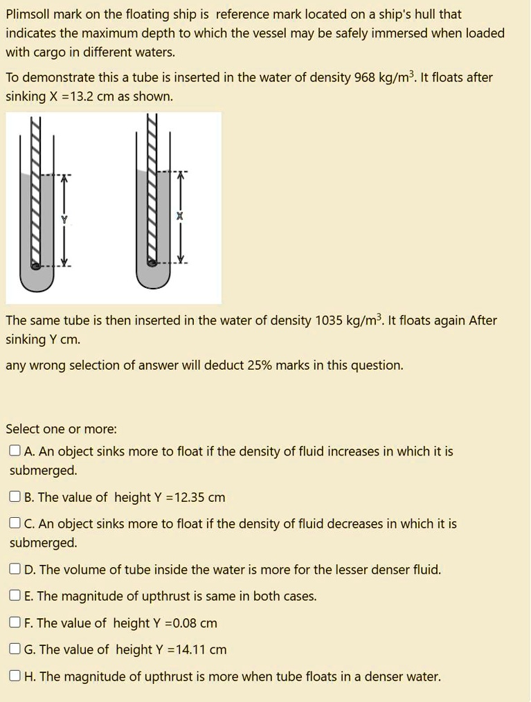 Plimsoll mark on the floating ship is reference mark located on a ship's hull that indicates the maximum depth to which the vessel may be safely immersed when loaded with cargo in different waters.
To demonstrate this a tube is inserted in the water of density 968 kg/m³. It floats after sinking X = 13.2 cm as shown.
The same tube is then inserted in the water of density 1035 kg/m³. It floats again After sinking Y cm.
any wrong selection of answer will deduct 25% marks in this question.
Select one or more:
? A. An object sinks more to float if the density of fluid increases in which it is submerged.
? B. The value of height Y = 12.35 cm
? C. An object sinks more to float if the density of fluid decreases in which it is submerged.
? D. The volume of tube inside the water is more for the lesser denser fluid.
? E. The magnitude of upthrust is same in both cases.
? F. The value of height Y = 0.08 cm
? G. The value of height Y = 14.11 cm
? H. The magnitude of upthrust is more when tube floats in a denser water.