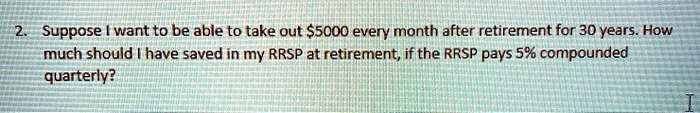 2. Suppose I want to be able to take out 5000 every month after retirement for 30 years. How much should I have saved in my RRSP at retirement, if the RRSP pays 5% compounded quarterly?
