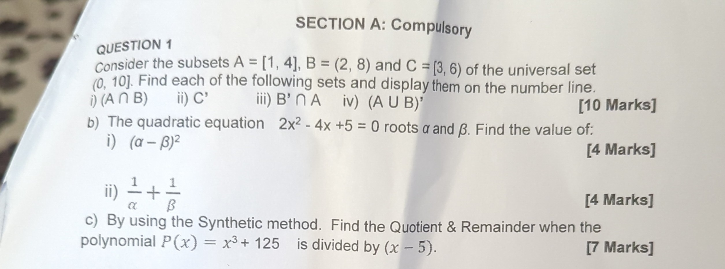 SECTION A: Compulsory
QUESTION 1
Consider the subsets A=[1,4], B=(2,8) and C=[3,6) of the universal set (0,10]. Find each of the following sets and display them on the number line.
i) (A ∩ B)
ii) C'
iii) B^'∩ A
iv) (A ∪ B)^'
[10 Marks]
b) The quadratic equation 2 x^2-4 x+5=0 roots α and β. Find the value of:
i) (α-β)^2
[4 Marks]
ii) (1)/(α)+(1)/(β)
[4 Marks]
c) By using the Synthetic method. Find the Quotient & Remainder when the polynomial P(x)=x^3+125 is divided by (x-5).
[7 Marks]