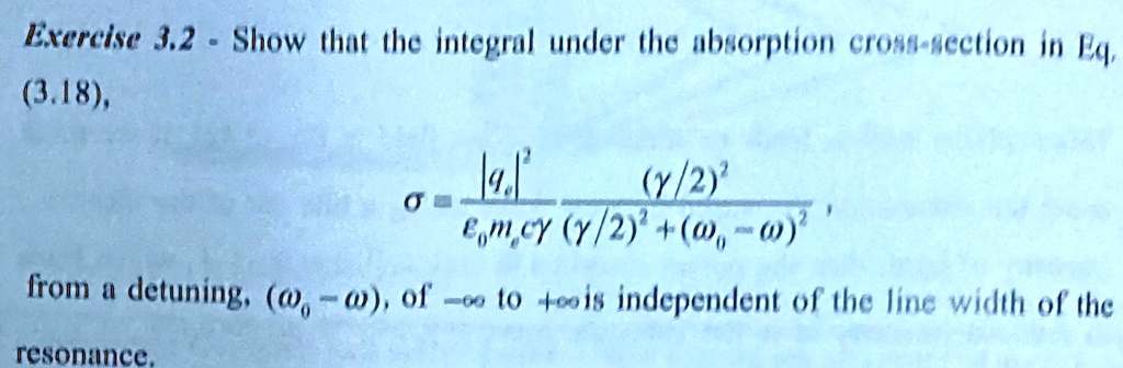 Exercise 3.2 - Show that the integral under the absorption cross-section in Eq.
(3.18),
σ = (|qa|^2)/(ϵ0 ma c γ)((γ/2)^2)/((γ/2)^2 + (ω0 - ω)^2),
from a detuning, (ω0 - ω), of -∞ to +∞ is independent of the line width of the
resonance.