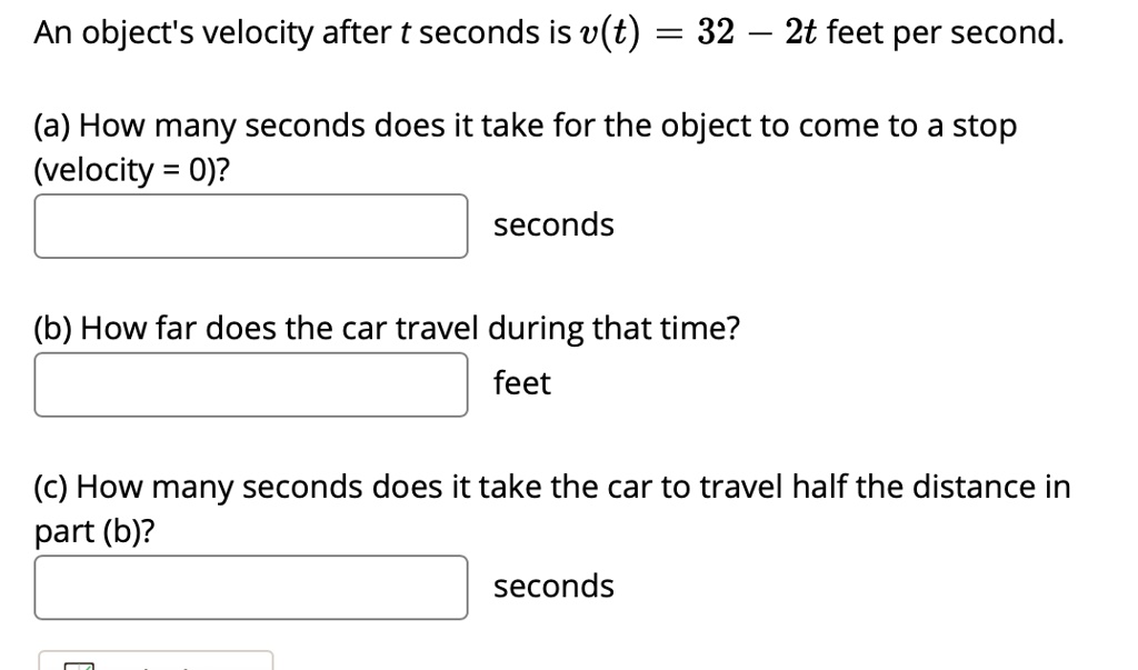 An object's velocity after t seconds is v(t) = 32 - 2t feet per second.

(a) How many seconds does it take for the object to come to a stop
(velocity = 0)?
seconds

(b) How far does the car travel during that time?
feet

(c) How many seconds does it take the car to travel half the distance in
part (b)?
seconds