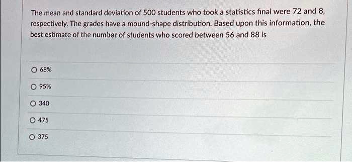 The mean and standard deviation of 500 students who took a statistics final were 72 and 8, respectively. The grades have a mound-shape distribution. Based upon this information, the best estimate of the number of students who scored between 56 and 88 is
68%
95%
340
475
375