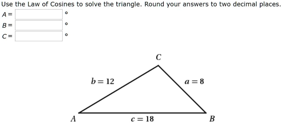 Use the Law of Cosines to solve the triangle. Roun d your answers to two decimal places.
A = 
B = 
C = 
C
b = 12
a = 8
A
c = 18
B