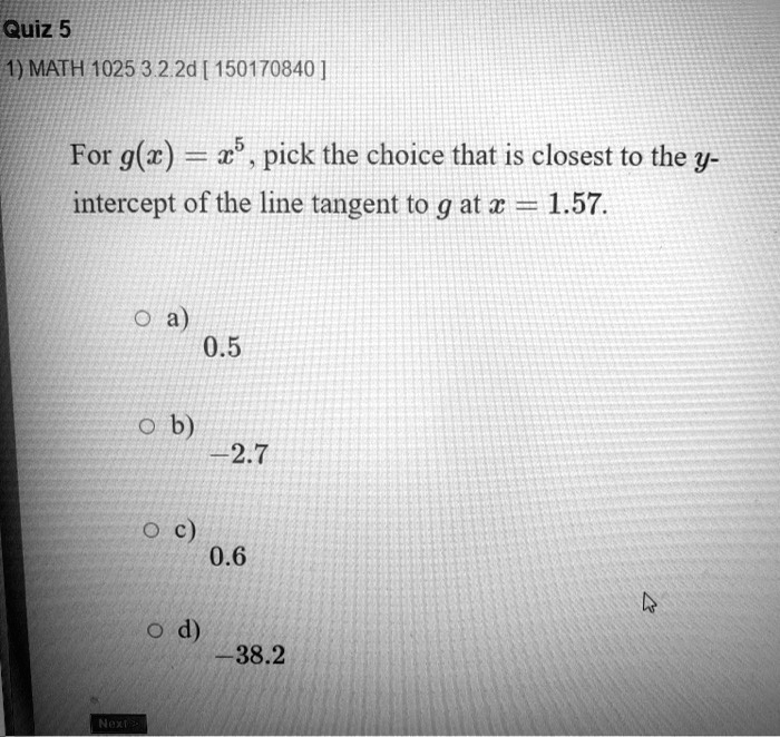 For g(x) = x^5, pick the choice that is closest to the y-intercept of the line tangent to g at x = 1.57.
a) 0.5
b) -2.7
c) 0.6
d) -38.2
