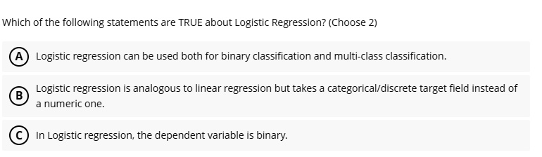 Which of the following statements are TRUE about Logistic Regression? (Choose 2)
A Logistic regression can be used both for binary classification and multi-class classification.
B Logistic regression is analogous to linear regression but takes a categorical/discrete target field instead of
a numeric one.
C In Logistic regression, the dependent variable is binary.