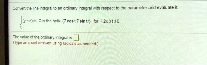 Convert the line integral to an ordinary integral with respect to the parameter and evaluate it.
?C (y-z)ds; C is the helix <7 cos t, 7 sin t, t>, for -2? ? t ? 0
The value of the ordinary integral is .
(Type an exact answer, using radicals as needed.)