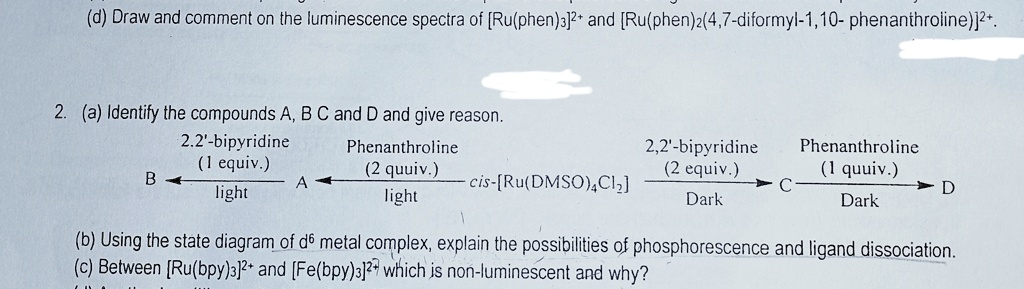 (d) Draw and comment on the luminescence spectra of [Ru(phen)3]2+ and [Ru(phen)2(4,7-diformyl-1,10- phenanthroline)]2+.
2. (a) Identify the compounds A, B C and D and give reason.
B
2,2'-bipyridine
(1 equiv.)
light
A
Phenanthroline
(2 quuiv.)
light
2,2'-bipyridine
(2 equiv.)
Phenanthroline
(1 quuiv.)
cis-[Ru(DMSO)4C12]
C
→D
Dark
Dark
(b) Using the state diagram of d6 metal complex, explain the possibilities of phosphorescence and ligand dissociation.
(c) Between [Ru(bpy)3]2+ and [Fe(bpy)3]2+ which is non-luminescent and why?