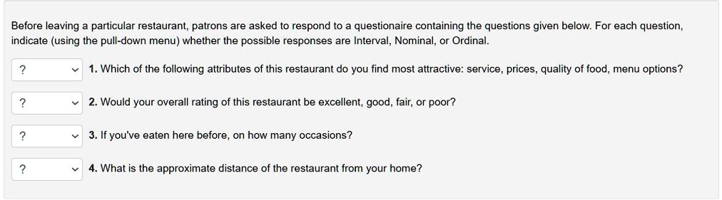 Before leaving a particular restaurant, patrons are asked to respond to a questionaire containing the questions given below. For each question, indicate (using the pull-down menu) whether the possible responses are Interval, Nominal, or Ordinal.

1. Which of the following attributes of this restaurant do you find most attractive: service, prices, quality of food, menu options?
2. Would your overall rating of this restaurant be excellent, good, fair, or poor?
3. If you've eaten here before, on how many occasions?
4. What is the approximate distance of the restaurant from your home?