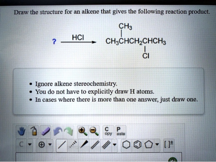 Draw the structure for an alkene that gives the following reaction product.

? — HCI —> CH3CHCH2CHCH3

- Ignore alkene stereochemistry.
- You do not have to explicitly draw H atoms.
- In cases where there is more than one answer, just draw one.
