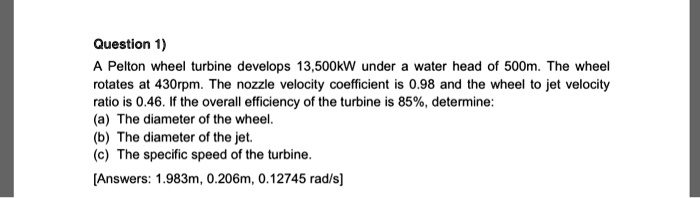 Question 1)
A Pelton wheel turbine develops 13,500kW under a water head of 500m. The wheel
rotates at 430rpm. The nozzle velocity coefficient is 0.98 and the wheel to jet velocity
ratio is 0.46. If the overall efficiency of the turbine is 85%, determine:
(a) The diameter of the wheel.
(b) The diameter of the jet.
(c) The specific speed of the turbine.
[Answers: 1.983m, 0.206m, 0.12745 rad/s]