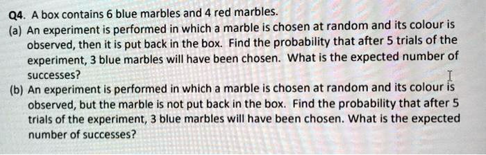 SOLVED: Q4 A box contains 6 blue marbles ad 4 red marbles: (a) An  experiment is performed in which a marble is chosen at random and its  colour is observed, then it