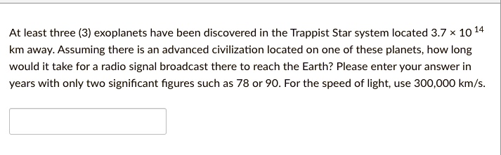At least three (3) exoplanets have been discovered in the Trappist Star system located 3.7 × 10^14 km away. Assuming there is an advanced civilization located on one of these planets, how long would it take for a radio signal broadcast there to reach the Earth? Please enter your answer in years with only two significant figures such as 78 or 90. For the speed of light, use 300,000 km/s.