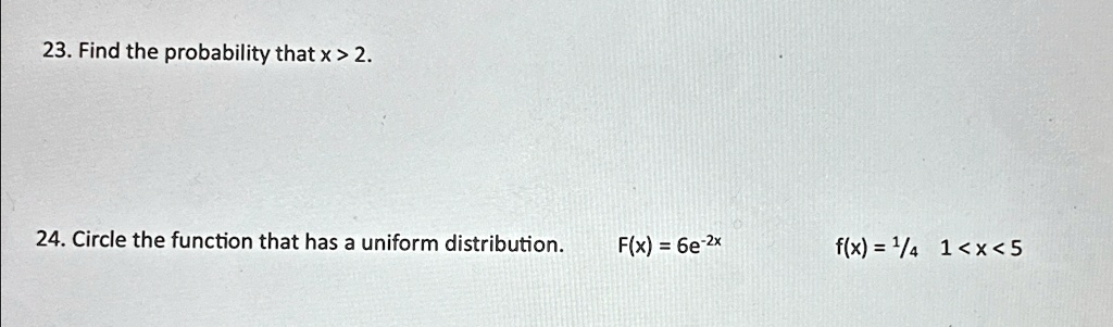 23. Find the probability that x > 2.
24. Circle the function that has a uniform distribution.
F(x) = 6e^-2x
f(x) = (1)/(4) 1 < x < 5