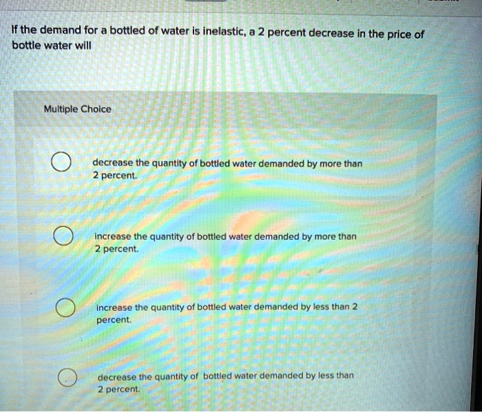solved multiple choice questiona decrease in demand... If the demand for a bottled of water is inelastic, a 2 percent decrease ...