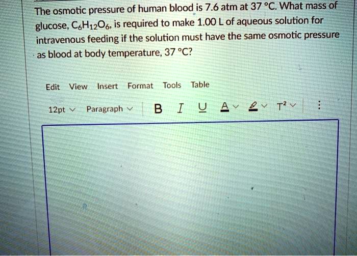 The osmotic pressure of human blood is 7.6 atm at 37 °C. What mass of glucose, C6H12O6, is required to make 1.00 L of aqueous solution for intravenous feeding if the solution must have the same osmotic pressure as blood at body temperature, 37 °C?