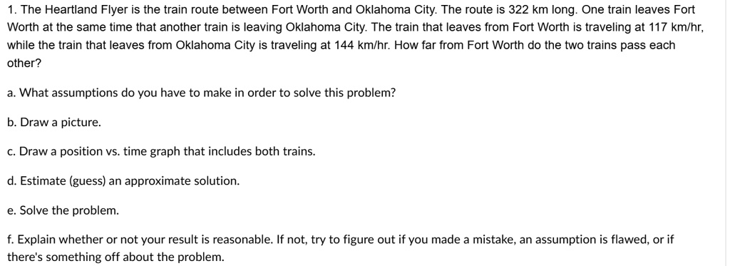 1. The Heartland Flyer is the train route between Fort Worth and Oklahoma City. The route is 322 km long. One train leaves Fort
Worth at the same time that another train is leaving Oklahoma City. The train that leaves from Fort Worth is traveling at 117 km/hr,
while the train that leaves from Oklahoma City is traveling at 144 km/hr. How far from Fort Worth do the two trains pass each
other?
a. What assumptions do you have to make in order to solve this problem?
b. Draw a picture.
c. Draw a position vs. time graph that includes both trains.
d. Estimate (guess) an approximate solution.
e. Solve the problem.
f. Explain whether or not your result is reasonable. If not, try to figure out if you made a mistake, an assumption is flawed, or if
there's something off about the problem.