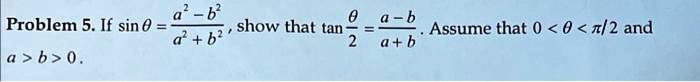 Problem 5. If sinθ = (a^2 - b^2)/(a^2 + b^2), show that tan(θ)/(2) = (a - b)/(a + b). Assume that 0 < θ < (π)/(2) and a > b > 0.