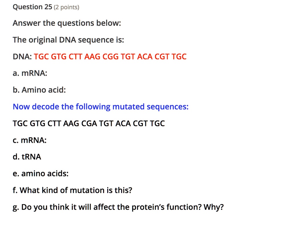 Answer the questions below:
The original DNA sequence is:
DNA: TGC GTG CTT AAG CGG TGT ACA CGT TGC
a. mRNA:
b. Amino acid:
Now decode the following mutated sequences:
TGC GTG CTT AAG CGA TGT ACA CGT TGC
c. mRNA:
d. tRNA
e. amino acids:
f. What kind of mutation is this?
g. Do you think it will affect the protein's function? Why?